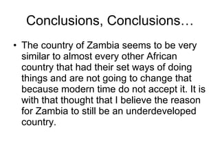 Conclusions, Conclusions… The country of Zambia seems to be very similar to almost every other African country that had their set ways of doing things and are not going to change that because modern time do not accept it. It is with that thought that I believe the reason for Zambia to still be an underdeveloped country. 