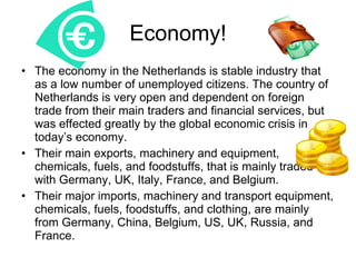 Economy! The economy in the Netherlands is stable industry that as a low number of unemployed citizens. The country of Netherlands is very open and dependent on foreign trade from their main traders and financial services, but was effected greatly by the global economic crisis in today’s economy. Their main exports, machinery and equipment, chemicals, fuels, and foodstuffs, that is mainly traded with Germany, UK, Italy, France, and Belgium.  Their major imports, machinery and transport equipment, chemicals, fuels, foodstuffs, and clothing, are mainly from Germany, China, Belgium, US, UK, Russia, and France. 