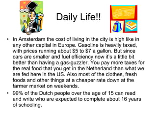 Daily Life!! In Amsterdam the cost of living in the city is high like in any other capital in Europe. Gasoline is heavily taxed, with prices running about $5 to $7 a gallon. But since cars are smaller and fuel efficiency now it’s a little bit better than having a gas-guzzler. You pay more taxes for the real food that you get in the Netherland than what we are fed here in the US. Also most of the clothes, fresh foods and other things at a cheaper rate down at the farmer market on weekends. 99% of the Dutch people over the age of 15 can read and write who are expected to complete about 16 years of schooling. 