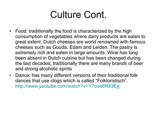 Culture Cont. Food: traditionally the food is characterized by the high consumption of vegetables where dairy products are eaten to great extent. Dutch cheeses are world renowned with famous cheeses such as Gouda, Edam and Leiden. The pastry is extremely rich and eaten in large amounts. Wine has long been absent in Dutch cuisine but has been changed during the last decades; traditionally there are many brands of beer and strong alcoholic spirits Dance: has many different versions of their traditional folk dances that use clogs which is called "Folkloristisch”.  http://www.youtube.com/watch?v=Y7ooe6R83Eg   