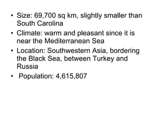 Size: 69,700 sq km, slightly smaller than South Carolina Climate: warm and pleasant since it is near the Mediterranean Sea Location: Southwestern Asia, bordering the Black Sea, between Turkey and Russia Population: 4,615,807 