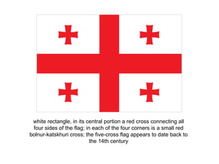 white rectangle, in its central portion a red cross connecting all four sides of the flag; in each of the four corners is a small red bolnur-katskhuri cross; the five-cross flag appears to date back to the 14th century 