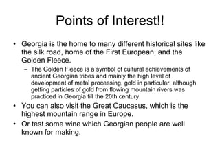 Points of Interest!! Georgia is the home to many different historical sites like the silk road, home of the First European, and the Golden Fleece. The Golden Fleece is a symbol of cultural achievements of ancient Georgian tribes and mainly the high level of development of metal processing, gold in particular, although getting particles of gold from flowing mountain rivers was practiced in Georgia till the 20th century. You can also visit the Great Caucasus, which is the highest mountain range in Europe. Or test some wine which Georgian people are well known for making. 