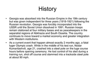 History Georgia was absorbed into the Russian Empire in the 19th century but was given independent for three years (1918-1921) following the Russian revolution. Georgia was forcibly incorporated into the USSR until the Soviet Union dissolved in 1991. Russian troops remain stationed at four military bases and as peacekeepers in the separatist regions of Abkhazia and South Ossetia. The country continues to move toward a market economy and greater integration with Western institutions. As a current event that happen almost exactly 2 months ago, a fatal luger Olympic crash. While in the middle of his test run, Nodar Kumaritashvili, age 21, crashed into a steel pole on the luge course hours before opening ceremony. He lost control of his sled during a training run, shot off course and slammed into a trackside steel pole at about 90 mph. 