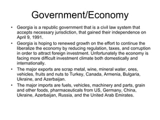 Government/Economy Georgia is a republic government that is a civil law system that accepts necessary jurisdiction, that gained their independence on April 9, 1991. Georgia is hoping to renewed growth on the effort to continue the liberalize the economy by reducing regulation, taxes, and corruption in order to attract foreign investment. Unfortunately the economy is facing more difficult investment climate both domestically and internationally. The major exports are scrap metal, wine, mineral water, ores, vehicles, fruits and nuts to Turkey, Canada, Armenia, Bulgaria, Ukraine, and Azerbaijan. The major imports are fuels, vehicles, machinery and parts, grain and other foods, pharmaceuticals from US, Germany, China, Ukraine, Azerbaijan, Russia, and the United Arab Emirates.  