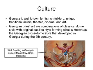 Culture Georgia is well known for its rich folklore, unique traditional music, theater, cinema, and art. Georgian priest art are combinations of classical dome style with original basilica style forming what is known as the Georgian cross-dome style that developed in Georgia during the 9th century. Wall Painting in Georgia's ancient Monastery, Shio-Mghvime 