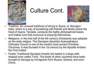 Culture Cont. Tradition: An unusual traditions of dining is  Supra , or  Georgian table , which is a way of socializing with friends and family where the head of  Supra,  Tamada, conducts the highly philosophical toasts, and makes sure that everyone is enjoying themselves.  Religions: In the first half of the 4th century Christianity was adopted as the state religion. The Georgian Apostolic Autocephalous Orthodox Church is one of the world's most ancient Christian Churches. It was founded in the 1st century by the Apostle Andrew the First Called.  Foods: Traditional Georgian breads are baked in a large well-shaped oven called T'one. The foods of other countries have been brought to Georgia by immigrants from Russia, Greece, and even China. 