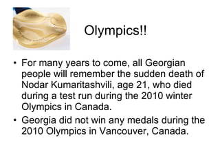 Olympics!! For many years to come, all Georgian people will remember the sudden death of Nodar Kumaritashvili, age 21, who died during a test run during the 2010 winter Olympics in Canada. Georgia did not win any medals during the 2010 Olympics in Vancouver, Canada. 