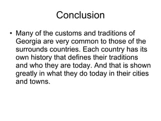 Conclusion Many of the customs and traditions of Georgia are very common to those of the surrounds countries. Each country has its own history that defines their traditions and who they are today. And that is shown greatly in what they do today in their cities and towns. 