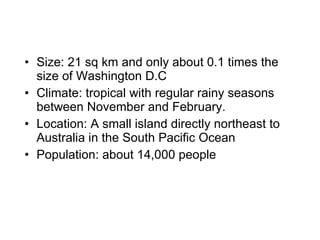 Size: 21 sq km and only about 0.1 times the size of Washington D.C Climate: tropical with regular rainy seasons between November and February. Location: A small island directly northeast to Australia in the South Pacific Ocean Population: about 14,000 people 