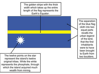 The twelve points on the star represent the island's twelve original tribes. While the white represents the phosphate, through which the island acquired much wealth from mining. The separation of the blue flag cloth into two equal parts recalls the urban legend of the land, that the first inhabitants were to have been brought to Earth from two boulders.  The golden stripe with the thick width which takes up the entire length of the flag represents the Earth’s Equator.  