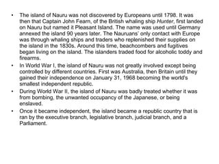 The island of Nauru was not discovered by Europeans until 1798. It was then that Captain John Fearn, of the British whaling ship  Hunter , first landed on Nauru but named it Pleasant Island. The name was used until Germany annexed the island 90 years later. The Nauruans’ only contact with Europe was through whaling ships and traders who replenished their supplies on the island in the 1830s. Around this time, beachcombers and fugitives began living on the island. The islanders traded food for alcoholic toddy and firearms. In World War I, the island of Nauru was not greatly involved except being controlled by different countries. First was Australia, then Britain until they gained their independence on January 31, 1968 becoming the world's smallest independent republic. During World War II, the island of Nauru was badly treated whether it was from bombing, the unwanted occupancy of the Japanese, or being enslaved. Once it became independent, the island became a republic country that is ran by the executive branch, legislative branch, judicial branch, and a Parliament. 