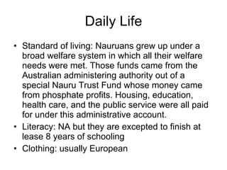 Daily Life Standard of living: Nauruans grew up under a broad welfare system in which all their welfare needs were met. Those funds came from the Australian administering authority out of a special Nauru Trust Fund whose money came from phosphate profits. Housing, education, health care, and the public service were all paid for under this administrative account. Literacy: NA but they are excepted to finish at lease 8 years of schooling Clothing: usually European 