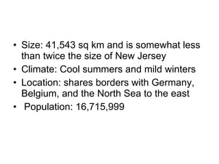 Size: 41,543 sq km and is somewhat less than twice the size of New Jersey Climate: Cool summers and mild winters Location: shares borders with Germany, Belgium, and the North Sea to the east Population: 16,715,999  