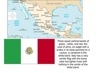 Three equal vertical bands of green , white, and red; the coat of arms, an eagle with a snake in its beak perched on a cactus, is centered in the white band. Italy has a very similar flag with the same color but lighter hues with nothing in the center of the white band. 