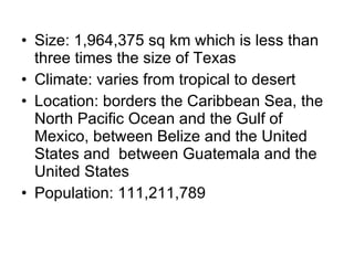 Size: 1,964,375 sq km which is less than three times the size of Texas Climate: varies from tropical to desert Location: borders the Caribbean Sea, the North Pacific Ocean and the Gulf of Mexico, between Belize and the United States and  between Guatemala and the United States Population: 111,211,789 