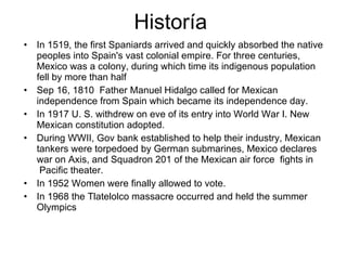 Historía  In 1519, the first Spaniards arrived and quickly absorbed the native peoples into Spain's vast colonial empire. For three centuries, Mexico was a colony, during which time its indigenous population fell by more than half Sep 16, 1810  Father Manuel Hidalgo called for Mexican independence from Spain which became its independence day. In 1917 U. S. withdrew on eve of its entry into World War I. New Mexican constitution adopted. During WWII, Gov bank established to help their industry, Mexican tankers were torpedoed by German submarines, Mexico declares war on Axis, and Squadron 201 of the Mexican air force  fights in  Pacific theater. In 1952 Women were finally allowed to vote. In 1968 the Tlatelolco massacre occurred and held the summer Olympics 