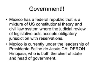 Government!!  Mexico has a federal republic that is a mixture of US constitutional theory and civil law system where the judicial review of legislative acts accepts obligatory jurisdiction with reservations. Mexico is currently under the leadership of  Presidente Felipe de Jesús CALDERON Hinojosa, who is  both the chief of state and head of government. 
