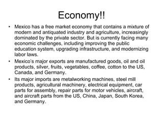 Economy!! Mexico has a free market economy that contains a mixture of modern and antiquated industry and agriculture, increasingly dominated by the private sector. But is currently facing many economic challenges, including improving the public education system, upgrading infrastructure, and modernizing labor laws. Mexico’s major exports are manufactured goods, oil and oil products, silver, fruits, vegetables, coffee, cotton to the US, Canada, and Germany. Its major imports are metalworking machines, steel mill products, agricultural machinery, electrical equipment, car parts for assembly, repair parts for motor vehicles, aircraft, and aircraft parts from the US, China, Japan, South Korea, and Germany. 