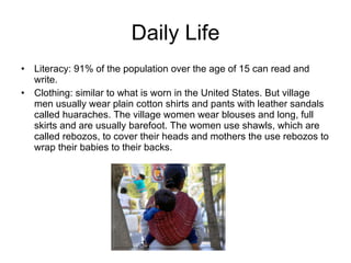 Daily Life Literacy: 91% of the population over the age of 15 can read and write. Clothing: similar to what is worn in the United States. But village men usually wear plain cotton shirts and pants with leather sandals called huaraches. The village women wear blouses and long, full skirts and are usually barefoot. The women use shawls, which are called rebozos, to cover their heads and mothers the use rebozos to wrap their babies to their backs. 