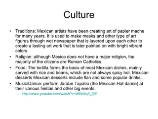 Culture Traditions: Mexican artists have been creating art of papier mache for many years. It is used to make masks and other type of art figures through wet newspaper that is layered upon each other to create a lasting art work that is later painted on with bright vibrant colors. Religion: although Mexico does not have a major religion, the majority of the citizens are Roman Catholics. Food: The tortilla forms the basis of most Mexican dishes, mainly served with rice and beans, which are not always spicy hot. Mexican desserts Mexican desserts include flan and some popular drinks. Music/Dance: perform Jarabe Tapatio (the Mexican Hat dance) at their various fiestas and other big events. http://www.youtube.com/watch?v=tMfxWqA_0jE   