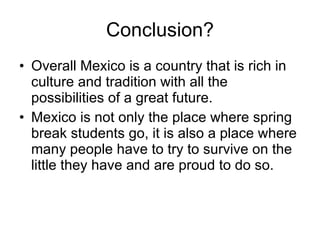 Conclusion? Overall Mexico is a country that is rich in culture and tradition with all the possibilities of a great future. Mexico is not only the place where spring break students go, it is also a place where many people have to try to survive on the little they have and are proud to do so. 