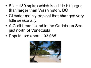 Size: 180 sq km which is a little bit larger than larger than Washington, DC Climate: mainly tropical that changes very little seasonally. A Caribbean island in the Caribbean Sea just north of Venezuela Population: about 103,065 