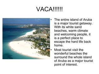 VACA!!!!!! The entire island of Aruba is a major tourist getaway. With its white sand beaches, warm climate and welcoming people, it is a perfect place to escape the hard life back home. Most tourist visit the wonderful beaches the surround the whole island of Aruba as a major tourist point of interest.  