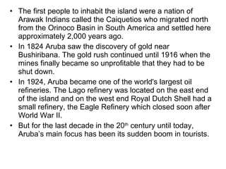 The first people to inhabit the island were a nation of Arawak Indians called the Caiquetios who migrated north from the Orinoco Basin in South America and settled here approximately 2,000 years ago. In 1824 Aruba saw the discovery of gold near Bushiribana. The gold rush continued until 1916 when the mines finally became so unprofitable that they had to be shut down. In 1924, Aruba became one of the world's largest oil refineries. The Lago refinery was located on the east end of the island and on the west end Royal Dutch Shell had a small refinery, the Eagle Refinery which closed soon after World War II. But for the last decade in the 20 th  century until today, Aruba’s main focus has been its sudden boom in tourists. 