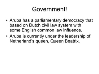 Government! Aruba has a parliamentary democracy that based on Dutch civil law system with some English common law influence. Aruba is currently under the leadership of Netherland’s queen, Queen Beatrix. 
