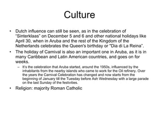 Culture Dutch influence can still be seen, as in the celebration of “Sinterklaas” on December 5 and 6 and other national holidays like April 30, when in Aruba and the rest of the Kingdom of the Netherlands celebrates the Queen's birthday or "Dia di La Reina”. The holiday of Carnival is also an important one in Aruba, as it is in many Caribbean and Latin American countries, and goes on for weeks.  It’s the celebration that Aruba started, around the 1950s, influenced by the inhabitants from the nearby islands who came to work for the Oil refinery. Over the years the Carnival Celebration has changed and now starts from the beginning of January till the Tuesday before Ash Wednesday with a large parade on the last Sunday of the festivities. Religion: majority Roman Catholic 