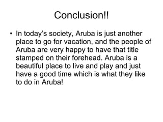 Conclusion!! In today’s society, Aruba is just another place to go for vacation, and the people of Aruba are very happy to have that title stamped on their forehead. Aruba is a beautiful place to live and play and just have a good time which is what they like to do in Aruba! 