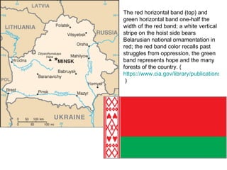 The red horizontal band (top) and green horizontal band one-half the width of the red band; a white vertical stripe on the hoist side bears Belarusian national ornamentation in red; the red band color recalls past struggles from oppression, the green band represents hope and the many forests of the country. ( https://www.cia.gov/library/publications/the-world-factbook/flags/flagtemplate_bo.html  ) 