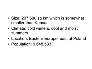 Size: 207,600 sq km which is somewhat smaller than Kansas Climate: cold winters, cool and moist summers Location: Eastern Europe, east of Poland Population: 9,648,533  
