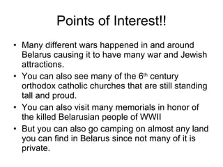 Points of Interest!! Many different wars happened in and around Belarus causing it to have many war and Jewish attractions. You can also see many of the 6 th  century orthodox catholic churches that are still standing tall and proud.  You can also visit many memorials in honor of the killed Belarusian people of WWII But you can also go camping on almost any land you can find in Belarus since not many of it is private. 