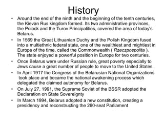 History Around the end of the ninth and the beginning of the tenth centuries, the Kievan Rus kingdom formed. Its two administrative provinces, the Polock and the Turov Principalities, covered the area of today's Belarus. In 1569 the Great Lithuanian Duchy and the Polish Kingdom fused into a multiethnic federal state, one of the wealthiest and mightiest in Europe of the time, called the Commonwealth (  Rzeczpospolita  ). The state enjoyed a powerful position in Europe for two centuries. Once Belarus were under Russian rule, great poverty especially to Jews cause a great number of people to move to the United States. In April 1917 the Congress of the Belarusian National Organizations  took place and became the national awakening process which delegated the claimed autonomy for Belarus. On July 27, 1991, the Supreme Soviet of the BSSR adopted the Declaration on State Sovereignty In March 1994, Belarus adopted a new constitution, creating a presidency and reconstructing the 260-seat Parliament 