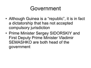 Government Although Guinea is a “republic”, it is in fact a dictatorship that has not accepted compulsory jurisdiction Prime Minister Sergey SIDORSKIY and First Deputy Prime Minister Vladimir SEMASHKO are both head of the government 