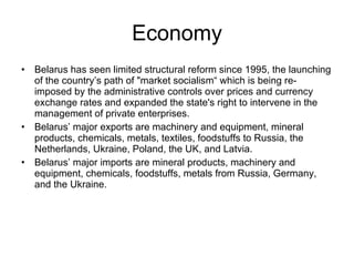 Economy Belarus has seen limited structural reform since 1995, the launching of the country’s path of "market socialism“ which is being re-imposed by the administrative controls over prices and currency exchange rates and expanded the state's right to intervene in the management of private enterprises. Belarus’ major exports are machinery and equipment, mineral products, chemicals, metals, textiles, foodstuffs to Russia, the Netherlands, Ukraine, Poland, the UK, and Latvia. Belarus’ major imports are mineral products, machinery and equipment, chemicals, foodstuffs, metals from Russia, Germany, and the Ukraine. 