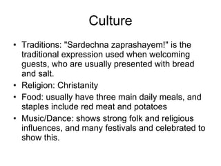 Culture Traditions: "Sardechna zaprashayem!" is the traditional expression used when welcoming guests, who are usually presented with bread and salt. Religion: Christanity Food: usually have three main daily meals, and staples include red meat and potatoes Music/Dance: shows strong folk and religious influences, and many festivals and celebrated to show this. 