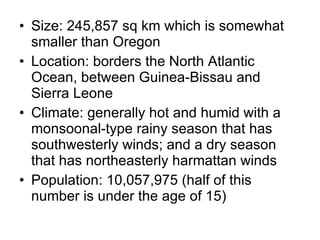 Size: 245,857 sq km which is somewhat smaller than Oregon Location: borders the North Atlantic Ocean, between Guinea-Bissau and Sierra Leone Climate: generally hot and humid with a monsoonal-type rainy season that has southwesterly winds; and a dry season that has northeasterly harmattan winds Population: 10,057,975 (half of this number is under the age of 15) 