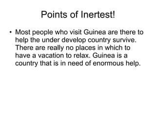 Points of Inertest! Most people who visit Guinea are there to help the under develop country survive. There are really no places in which to have a vacation to relax. Guinea is a country that is in need of enormous help. 
