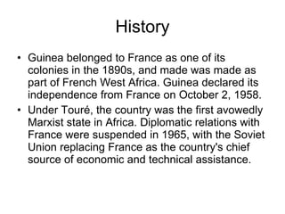 History Guinea belonged to France as one of its colonies in the 1890s, and made was made as part of French West Africa. Guinea declared its independence from France on October 2, 1958. Under Touré, the country was the first avowedly Marxist state in Africa. Diplomatic relations with France were suspended in 1965, with the Soviet Union replacing France as the country's chief source of economic and technical assistance.  