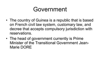 Government The country of Guinea is a republic that is based on French civil law system, customary law, and decree that accepts compulsory jurisdiction with reservations.  The head of government currently is Prime Minister of the Transitional Government Jean-Marie DORE  