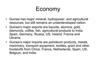 Economy Guinea has major mineral, hydropower, and agricultural resources, but still remains an underdeveloped nation. Guinea’s major exports are bauxite, alumina, gold, diamonds, coffee, fish, agricultural products to India, Spain, Germany, Russia, US, Ireland, France and Ukraine. Guinea’s major imports are petroleum products, metals, machinery, transport equipment, textiles, grain and other foodstuffs from China, France, Netherlands, Spain, US, Belgium, and India. 