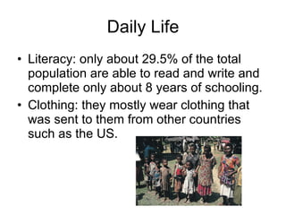 Daily Life Literacy: only about 29.5% of the total population are able to read and write and complete only about 8 years of schooling. Clothing: they mostly wear clothing that was sent to them from other countries such as the US. 