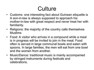 Culture Customs: one interesting fact about Guinean etiquette is A son-in-law is always supposed to approach his mother-in-law with great respect and never treat her with familiarity. Religions: the majority of the country calls themselves Muslims Food: A visitor who arrives in a compound while a meal is in progress will be invited to join in the meal. Food often is served in large communal bowls and eaten with spoons. In large families, the men will eat from one bowl and the women from another. Music/Dance: traditional music is mainly accompanied by stringed instruments during festivals and celebrations.  