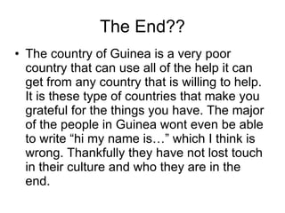 The End?? The country of Guinea is a very poor country that can use all of the help it can get from any country that is willing to help. It is these type of countries that make you grateful for the things you have. The major of the people in Guinea wont even be able to write “hi my name is…” which I think is wrong. Thankfully they have not lost touch in their culture and who they are in the end. 