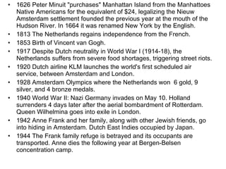 1626 Peter Minuit "purchases" Manhattan Island from the Manhattoes Native Americans for the equivalent of $24, legalizing the Nieuw Amsterdam settlement founded the previous year at the mouth of the Hudson River. In 1664 it was renamed New York by the English. 1813 The Netherlands regains independence from the French. 1853 Birth of Vincent van Gogh. 1917 Despite Dutch neutrality in World War I (1914-18), the Netherlands suffers from severe food shortages, triggering street riots. 1920 Dutch airline KLM launches the world's first scheduled air service, between Amsterdam and London. 1928 Amsterdam Olympics where the Netherlands won  6 gold, 9 silver, and 4 bronze medals.  1940 World War II: Nazi Germany invades on May 10. Holland surrenders 4 days later after the aerial bombardment of Rotterdam. Queen Wilhelmina goes into exile in London. 1942 Anne Frank and her family, along with other Jewish friends, go into hiding in Amsterdam. Dutch East Indies occupied by Japan. 1944 The Frank family refuge is betrayed and its occupants are transported. Anne dies the following year at Bergen-Belsen concentration camp.  