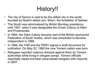 History!! The city of Sana'a is said to be the oldest city in the world, founded by Noah's eldest son, Shem, the forefather of Qahtan. The South was administered by British Bombay presidency until 1937, when it was designated the Crown Colony of Aden and Protectorate. In 1963, the Aden Colony became part of the British-sponsored Federation of South Arabia, which was scheduled to become independent in 1968. In 1989, the YAR and the PDRY signed a draft document for unification. On May 22, 1990 the new Yemeni nation was born. Refugees reported violence directed against them by Yemeni authorities while living in refugee camps. Yemeni officials reportedly raped and beat camp-based refugees with impunity in 2007. 