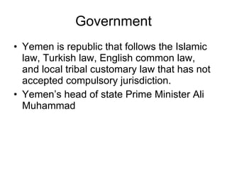 Government Yemen is republic that follows the Islamic law, Turkish law, English common law, and local tribal customary law that has not accepted compulsory jurisdiction. Yemen’s head of state Prime Minister Ali Muhammad 